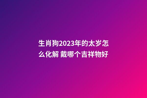 生肖狗2023年的太岁怎么化解 戴哪个吉祥物好
